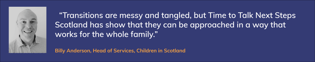 Billy Anderson photo and quote: “Transitions are messy and tangled, but Time to Talk Next Steps Scotland has show that they can be approached in a way that works for the whole family.”